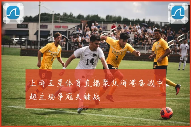 上海五星体育直播聚焦海港备战中超主场争冠关键战