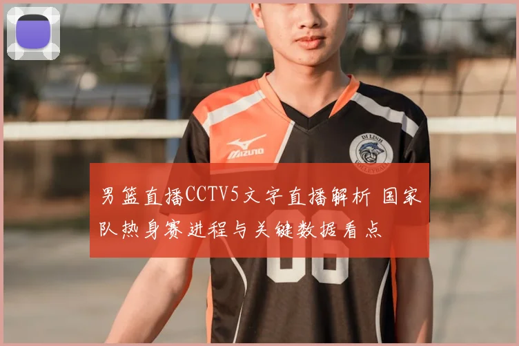 男篮直播CCTV5文字直播解析 国家队热身赛进程与关键数据看点