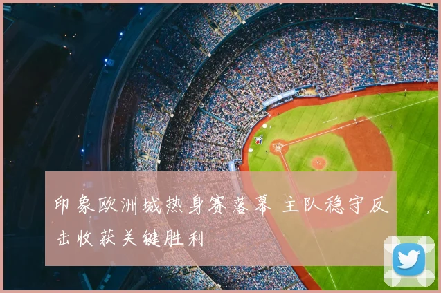 印象欧洲城热身赛落幕 主队稳守反击收获关键胜利