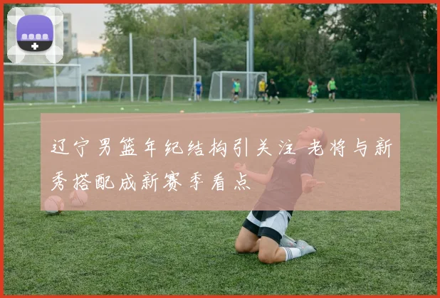 辽宁男篮年纪结构引关注 老将与新秀搭配成新赛季看点