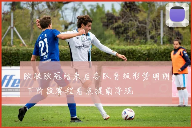 欧联欧冠结束后各队晋级形势明朗 下阶段赛程看点提前浮现