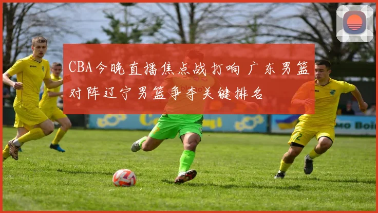 CBA今晚直播焦点战打响 广东男篮对阵辽宁男篮争夺关键排名
