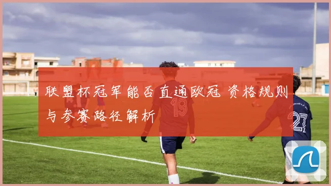 联盟杯冠军能否直通欧冠 资格规则与参赛路径解析