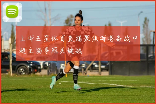 上海五星体育直播聚焦海港备战中超主场争冠关键战