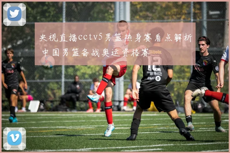 央视直播cctv5男篮热身赛看点解析 中国男篮备战奥运资格赛