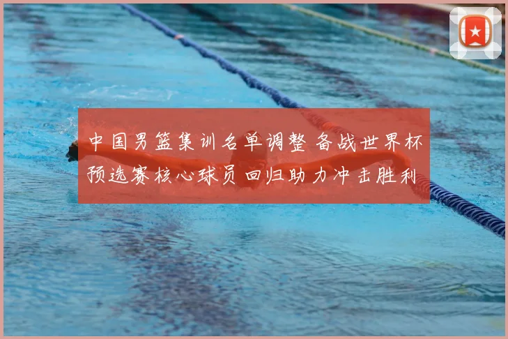 中国男篮集训名单调整 备战世界杯预选赛核心球员回归助力冲击胜利