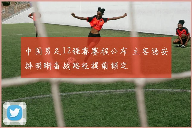 中国男足12强赛赛程公布 主客场安排明晰备战路径提前锁定