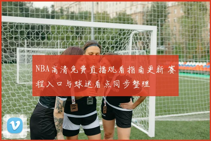NBA高清免费直播观看指南更新 赛程入口与球迷看点同步整理