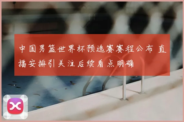 中国男篮世界杯预选赛赛程公布 直播安排引关注后续看点明确