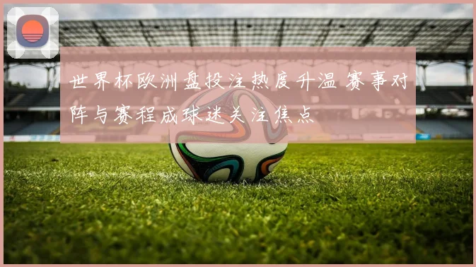 世界杯欧洲盘投注热度升温 赛事对阵与赛程成球迷关注焦点