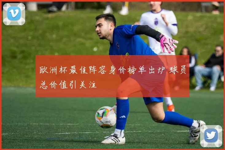 欧洲杯最佳阵容身价榜单出炉 球员总价值引关注