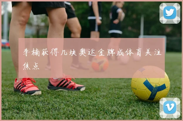 李楠获得几块奥运金牌成体育关注焦点