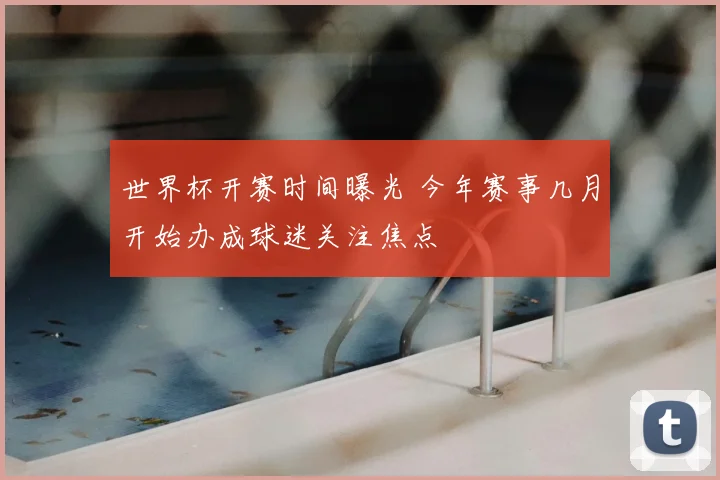 世界杯开赛时间曝光 今年赛事几月开始办成球迷关注焦点